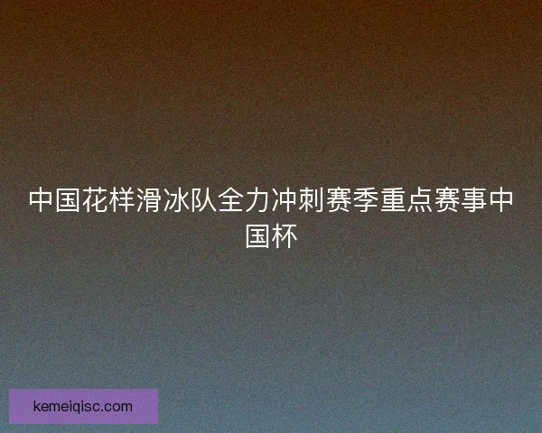 中国花样滑冰队全力冲刺赛季重点赛事中国杯