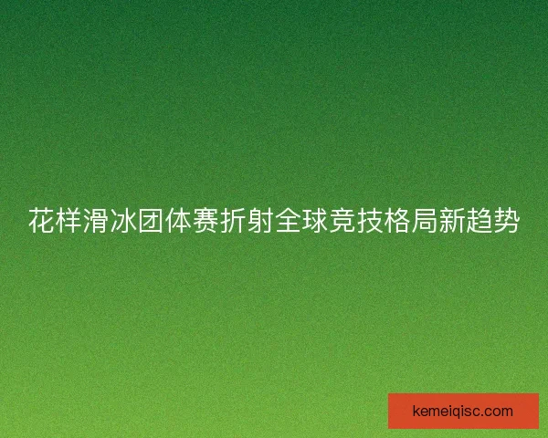 花样滑冰团体赛折射全球竞技格局新趋势