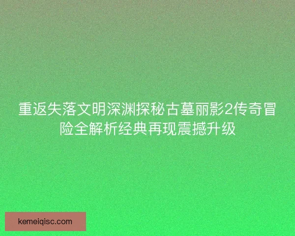 重返失落文明深渊探秘古墓丽影2传奇冒险全解析经典再现震撼升级