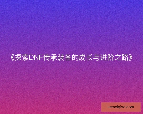 《探索DNF传承装备的成长与进阶之路》