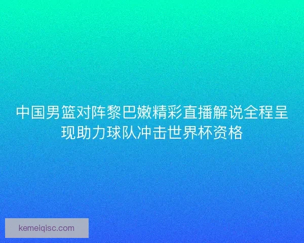 中国男篮对阵黎巴嫩精彩直播解说全程呈现助力球队冲击世界杯资格