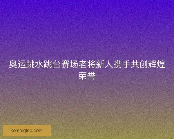奥运跳水跳台赛场老将新人携手共创辉煌荣誉