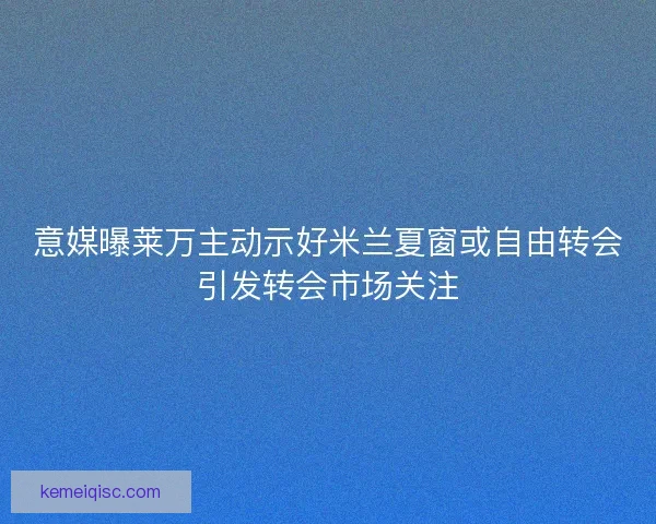 意媒曝莱万主动示好米兰夏窗或自由转会引发转会市场关注