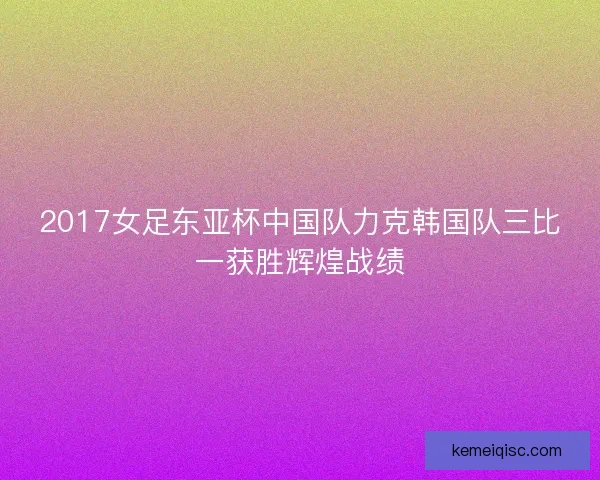 2017女足东亚杯中国队力克韩国队三比一获胜辉煌战绩