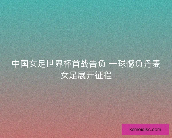 中国女足世界杯首战告负 一球憾负丹麦女足展开征程 中国女足世界杯首战告负 一球憾负丹麦女足展开征程