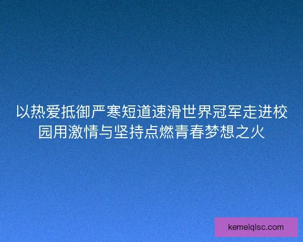 以热爱抵御严寒短道速滑世界冠军走进校园用激情与坚持点燃青春梦想之火