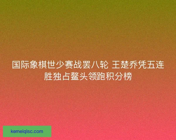 国际象棋世少赛战罢八轮 王楚乔凭五连胜独占鳌头领跑积分榜 国际象棋世少赛战罢八轮 王楚乔凭五连胜独占鳌头领跑积分榜