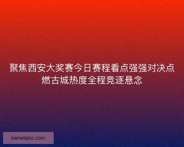 聚焦西安大奖赛今日赛程看点强强对决点燃古城热度全程竞逐悬念