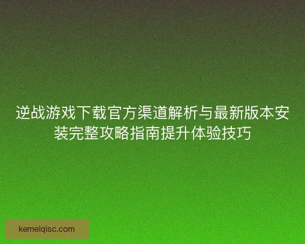 逆战游戏下载官方渠道解析与最新版本安装完整攻略指南提升体验技巧