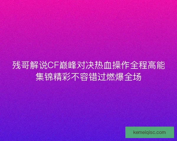残哥解说CF巅峰对决热血操作全程高能集锦精彩不容错过燃爆全场