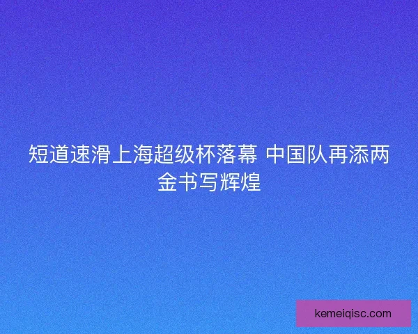 短道速滑上海超级杯落幕 中国队再添两金书写辉煌