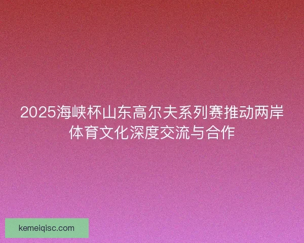 2025海峡杯山东高尔夫系列赛推动两岸体育文化深度交流与合作