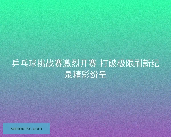 乒乓球挑战赛激烈开赛 打破极限刷新纪录精彩纷呈 乒乓球挑战赛激烈开赛 打破极限刷新纪录精彩纷呈