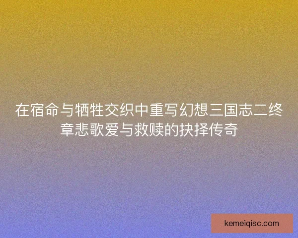 在宿命与牺牲交织中重写幻想三国志二终章悲歌爱与救赎的抉择传奇 在宿命与牺牲交织中重写幻想三国志二终章悲歌爱与救赎的抉择传奇