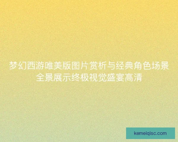 梦幻西游唯美版图片赏析与经典角色场景全景展示终极视觉盛宴高清 梦幻西游唯美版图片赏析与经典角色场景全景展示终极视觉盛宴高清