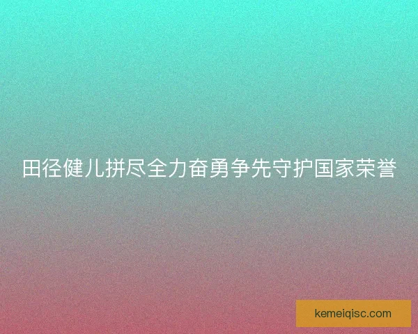 田径健儿拼尽全力奋勇争先守护国家荣誉 田径健儿拼尽全力奋勇争先守护国家荣誉
