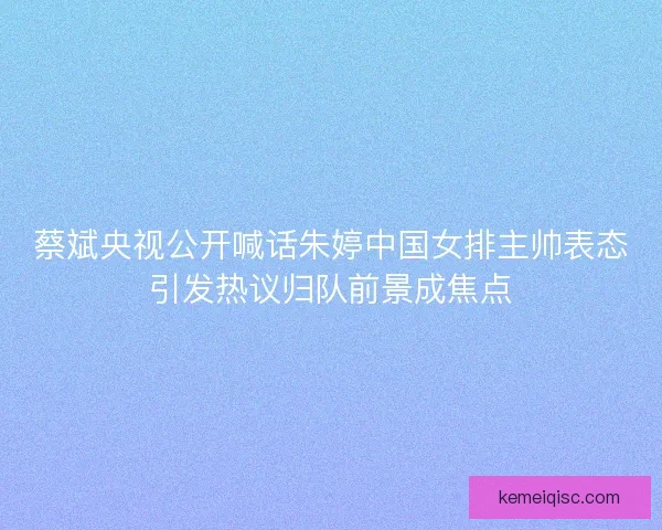 蔡斌央视公开喊话朱婷中国女排主帅表态引发热议归队前景成焦点 蔡斌央视公开喊话朱婷中国女排主帅表态引发热议归队前景成焦点