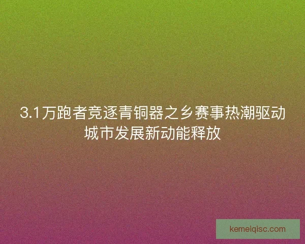 3.1万跑者竞逐青铜器之乡赛事热潮驱动城市发展新动能释放 3.1万跑者竞逐青铜器之乡赛事热潮驱动城市发展新动能释放
