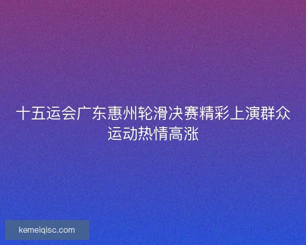 十五运会广东惠州轮滑决赛精彩上演群众运动热情高涨 十五运会广东惠州轮滑决赛精彩上演群众运动热情高涨