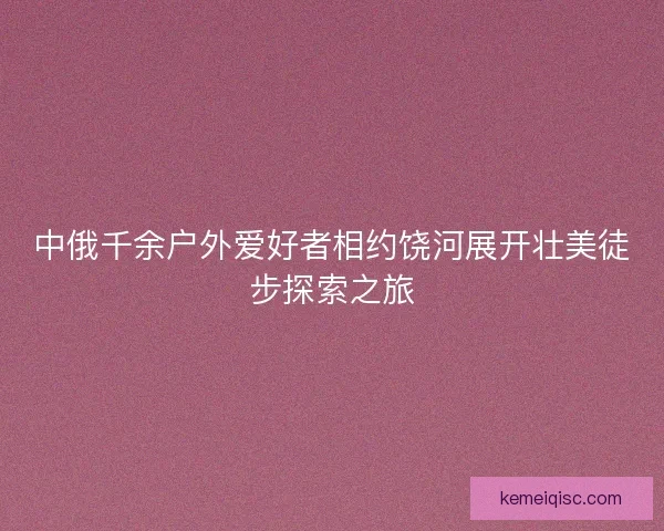 中俄千余户外爱好者相约饶河展开壮美徒步探索之旅
