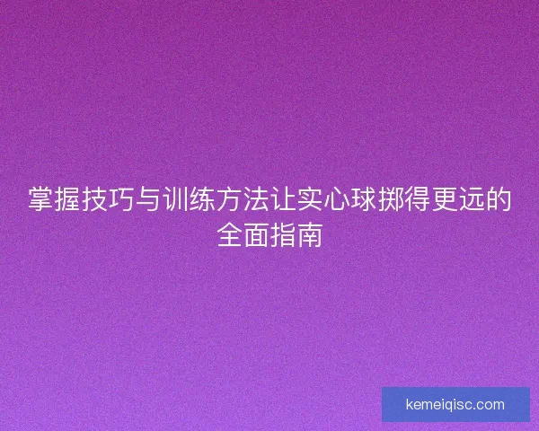 掌握技巧与训练方法让实心球掷得更远的全面指南