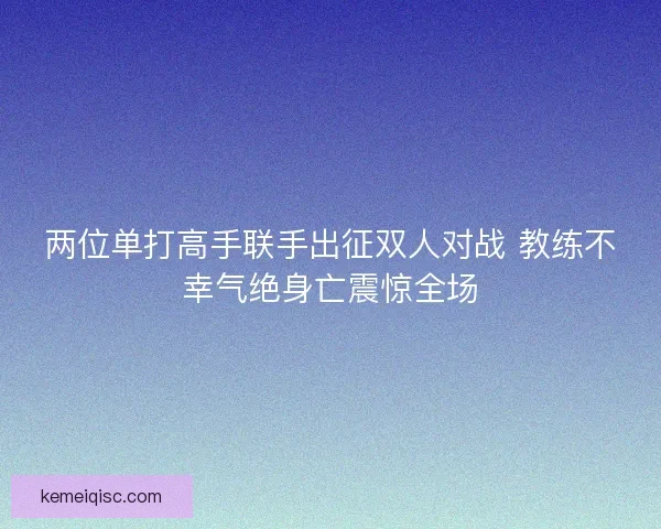 两位单打高手联手出征双人对战 教练不幸气绝身亡震惊全场 两位单打高手联手出征双人对战 教练不幸气绝身亡震惊全场