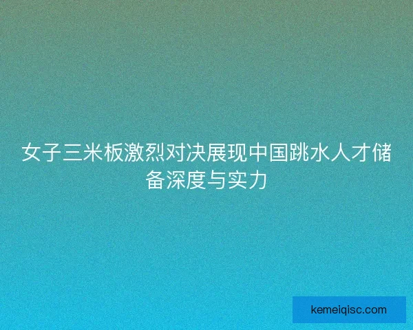 女子三米板激烈对决展现中国跳水人才储备深度与实力 女子三米板激烈对决展现中国跳水人才储备深度与实力