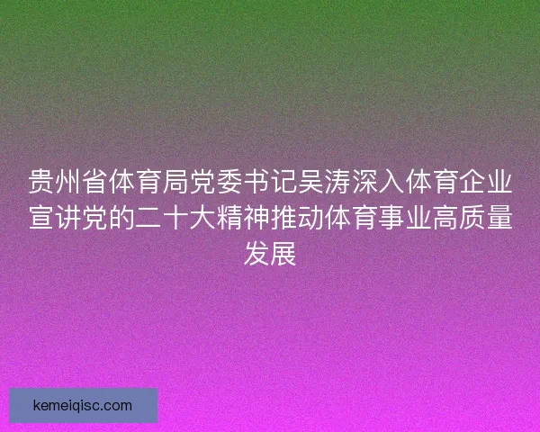 贵州省体育局党委书记吴涛深入体育企业宣讲党的二十大精神推动体育事业高质量发展