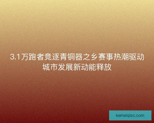 3.1万跑者竞逐青铜器之乡赛事热潮驱动城市发展新动能释放