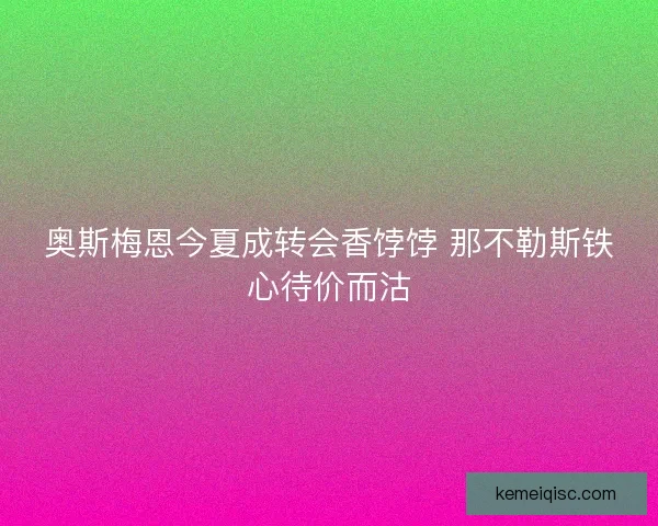 奥斯梅恩今夏成转会香饽饽 那不勒斯铁心待价而沽