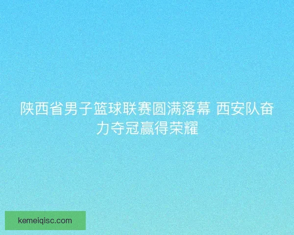 陕西省男子篮球联赛圆满落幕 西安队奋力夺冠赢得荣耀