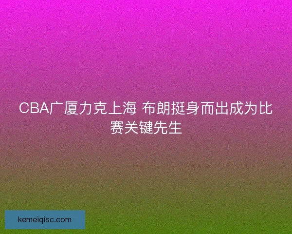 CBA广厦力克上海 布朗挺身而出成为比赛关键先生 CBA广厦力克上海 布朗挺身而出成为比赛关键先生